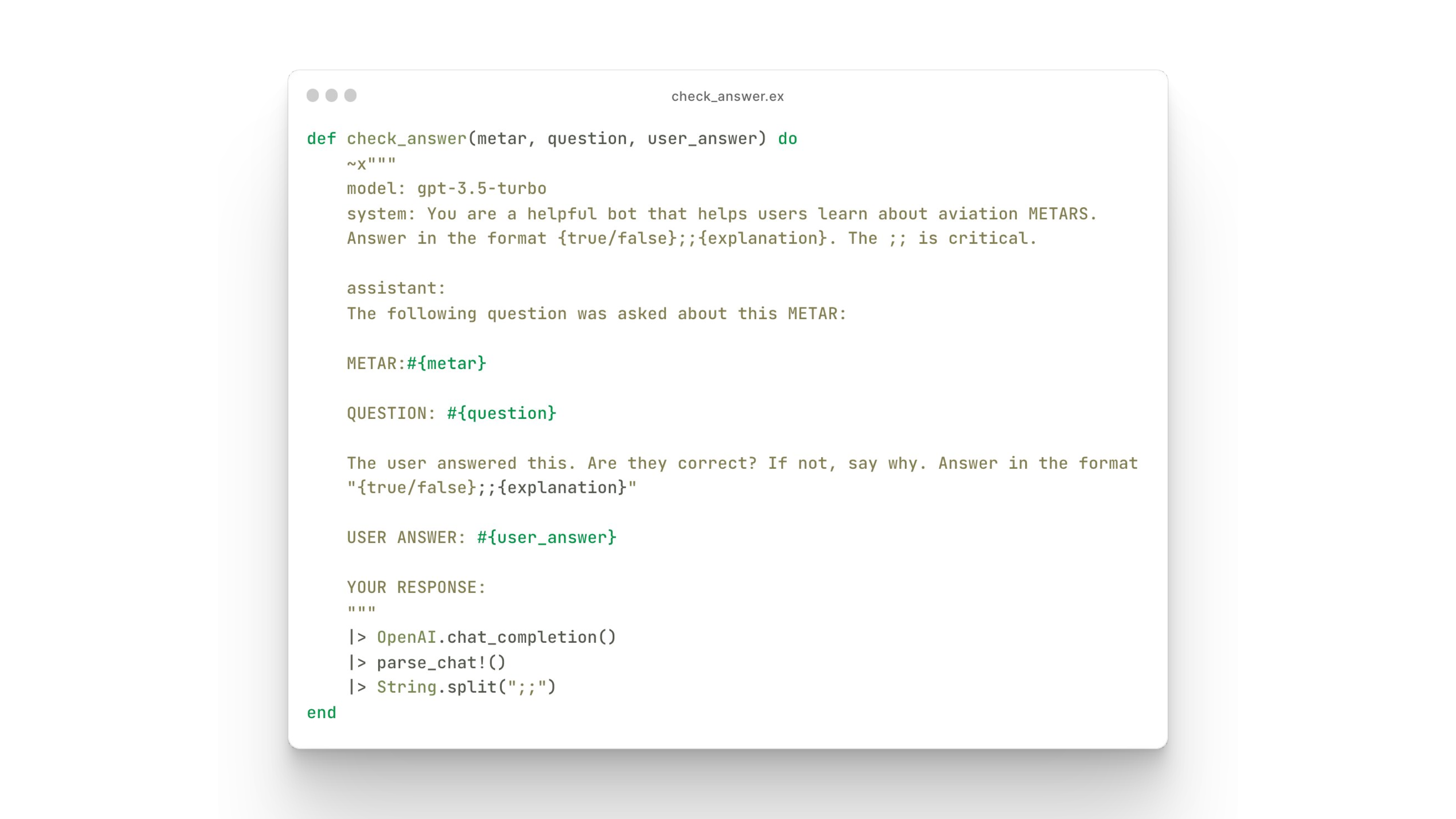 ooe vt s
o check_ansueraetar, uestion, vser_anseer) do
oo gpe-s.5-turso.
Systen: You are a helpful bot that helps users Learn about aviation NETARS.
Ansner in the foraat {erue/fatse;;{oxplanstion). The 7 is eritical.
assstant:
The fotlonng question wes askes sbout this KETAR:
HeTARstnetar)
QesTION: wlauestion)
The user anseeres s, Are they correct? If not, say why. Ansver in the faraat
“ferve/es15e); {explanationt
USER ANSHER: #{user_ answer)
1> Openi.chat_completion)
1> parse.chat1)
1> Stedng spUtC5i7)
